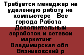 Требуется менеджер на удаленную работу на компьютере - Все города Работа » Дополнительный заработок и сетевой маркетинг   . Владимирская обл.,Вязниковский р-н